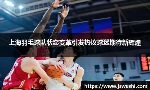 上海羽毛球队状态变革引发热议球迷期待新辉煌